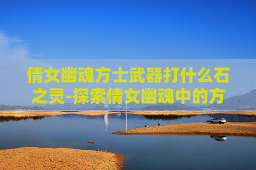 倩女幽魂方士武器打什么石之灵-探索倩女幽魂中的方士武器——神秘与力量的完美结合 倩女幽魂方士武器打什么石之灵-探索倩女幽魂中的方士武器——神秘与力量的完美结合