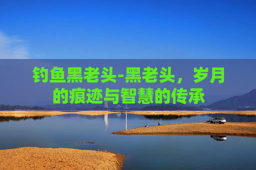 钓鱼黑老头-黑老头，岁月的痕迹与智慧的传承