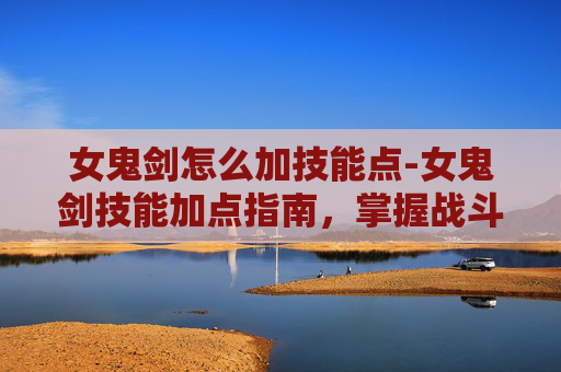 女鬼剑怎么加技能点-女鬼剑技能加点指南，掌握战斗艺术