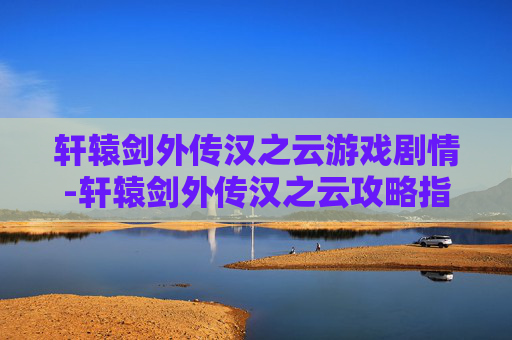 轩辕剑外传汉之云游戏剧情-轩辕剑外传汉之云攻略指南，全面解析战斗技巧与角色发展