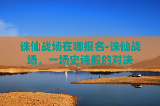 诛仙战场在哪报名-诛仙战场，一场史诗般的对决