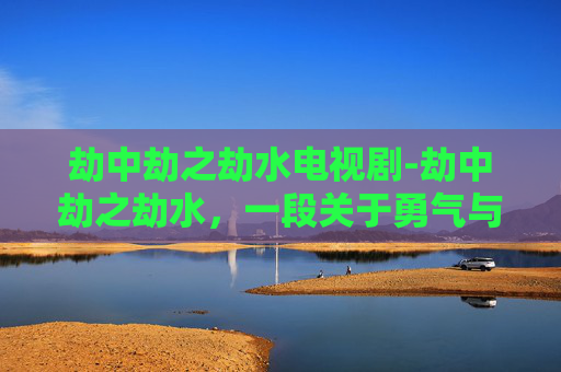 劫中劫之劫水电视剧-劫中劫之劫水，一段关于勇气与智慧的传奇故事