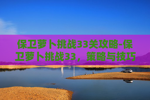 保卫萝卜挑战33关攻略-保卫萝卜挑战33，策略与技巧全解析