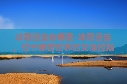 冰冠堡垒在哪里-冰冠堡垒,位于魔兽世界的艾泽拉斯大陆上,是游戏中的一个著名地点。它不仅是一个战略要地,也是许多玩家心中的圣地。下面,我将为您介绍冰冠堡垒的位置、历史背景以及在游戏中的重要性 冰冠堡垒在哪里-冰冠堡垒,位于魔兽世界的艾泽拉斯大陆上,是游戏中的一个著名地点。它不仅是一个战略要地,也是许多玩家心中的圣地。下面,我将为您介绍冰冠堡垒的位置、历史背景以及在游戏中的重要性