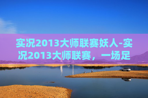 实况2013大师联赛妖人-实况2013大师联赛,一场足球盛宴的完美演绎 实况2013大师联赛妖人-实况2013大师联赛,一场足球盛宴的完美演绎