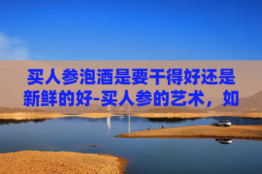 买人参泡酒是要干得好还是新鲜的好-买人参的艺术,如何挑选和食用最优质的人参 买人参泡酒是要干得好还是新鲜的好-买人参的艺术,如何挑选和食用最优质的人参