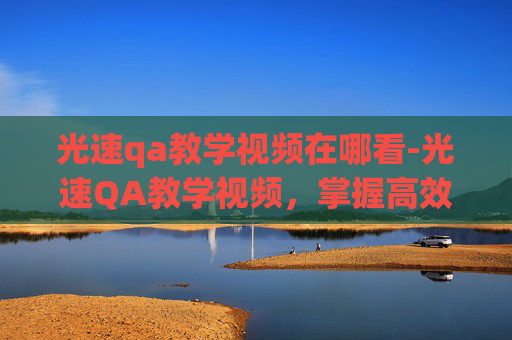 光速qa教学视频在哪看-光速QA教学视频,掌握高效问答技巧 光速qa教学视频在哪看-光速QA教学视频,掌握高效问答技巧