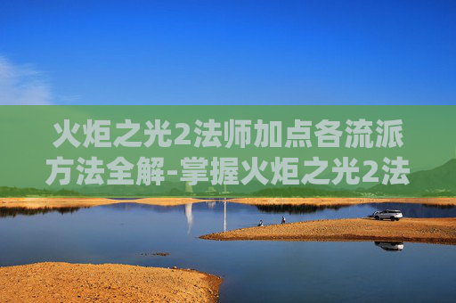 火炬之光2法师加点各流派方法全解-掌握火炬之光2法师加点的艺术，策略与技巧