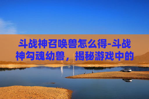 斗战神召唤兽怎么得-斗战神勾魂幼兽，揭秘游戏中的神秘生物