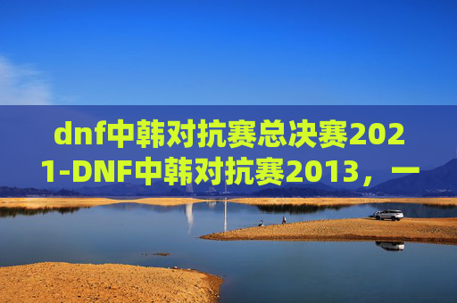 dnf中韩对抗赛总决赛2021-DNF中韩对抗赛2013,一场电竞盛宴的华丽落幕 dnf中韩对抗赛总决赛2021-DNF中韩对抗赛2013,一场电竞盛宴的华丽落幕