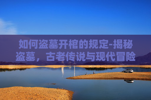 如何盗墓开棺的规定-揭秘盗墓，古老传说与现代冒险的交织