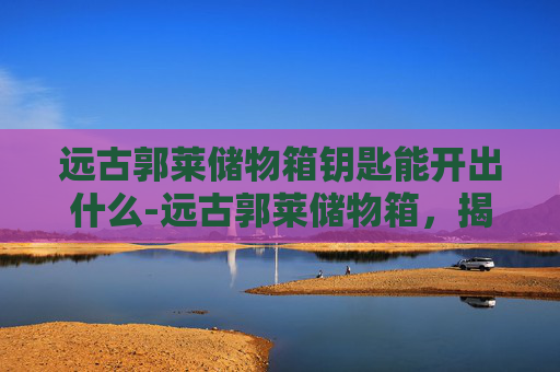 远古郭莱储物箱钥匙能开出什么-远古郭莱储物箱,揭秘古代文明的神秘宝箱