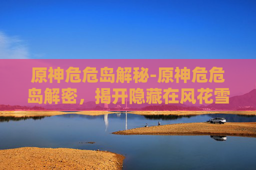 原神危危岛解秘-原神危危岛解密，揭开隐藏在风花雪月中的神秘面纱