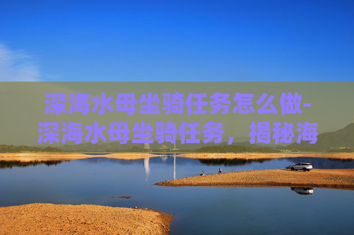深海水母坐骑任务怎么做-深海水母坐骑任务,揭秘海洋生物的神秘力量 深海水母坐骑任务怎么做-深海水母坐骑任务,揭秘海洋生物的神秘力量
