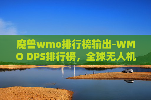 魔兽wmo排行榜输出-WMO DPS排行榜，全球无人机性能的巅峰对决