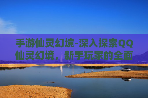 手游仙灵幻境-深入探索QQ仙灵幻境，新手玩家的全面攻略