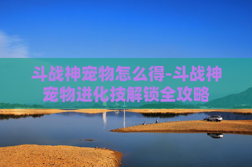 斗战神宠物怎么得-斗战神宠物进化技解锁全攻略