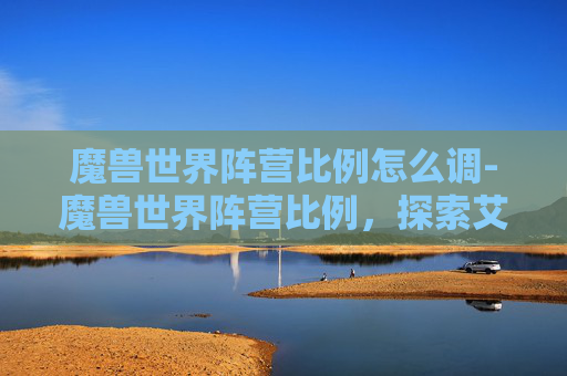 魔兽世界阵营比例怎么调-魔兽世界阵营比例,探索艾泽拉斯的多元文化 魔兽世界阵营比例怎么调-魔兽世界阵营比例,探索艾泽拉斯的多元文化