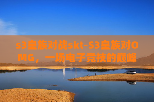 s3皇族对战skt-S3皇族对OMG,一场电子竞技的巅峰对决 s3皇族对战skt-S3皇族对OMG,一场电子竞技的巅峰对决