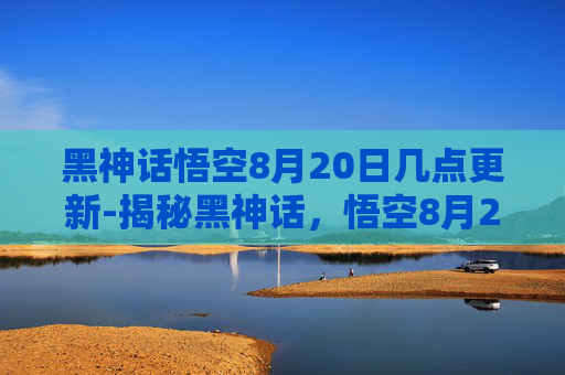 黑神话悟空8月20日几点更新-揭秘黑神话,悟空8月20日的发布时刻 黑神话悟空8月20日几点更新-揭秘黑神话,悟空8月20日的发布时刻