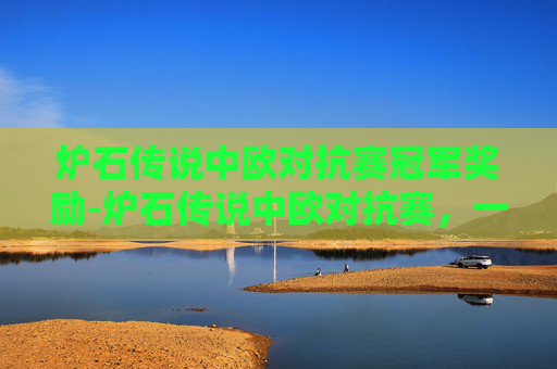 炉石传说中欧对抗赛冠军奖励-炉石传说中欧对抗赛，一场策略与技巧的较量