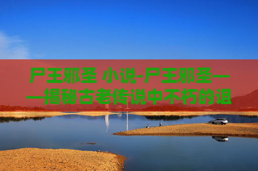 尸王邪圣 小说-尸王邪圣——揭秘古老传说中不朽的诅咒与超自然力量 尸王邪圣 小说-尸王邪圣——揭秘古老传说中不朽的诅咒与超自然力量