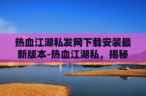 热血江湖私发网下载安装最新版本-热血江湖私，揭秘那些不为人知的江湖秘辛