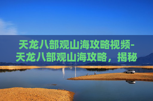 天龙八部观山海攻略视频-天龙八部观山海攻略,揭秘游戏中的隐藏宝藏与奇遇 天龙八部观山海攻略视频-天龙八部观山海攻略,揭秘游戏中的隐藏宝藏与奇遇