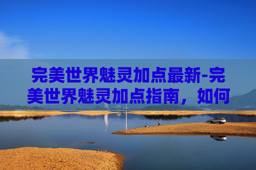 完美世界魅灵加点最新-完美世界魅灵加点指南，如何最大化你的战斗力