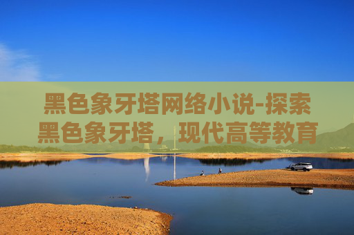 黑色象牙塔网络小说-探索黑色象牙塔，现代高等教育的隐秘角落