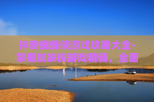神奇蜘蛛侠游戏攻略大全-掌握蜘蛛侠游戏精髓，全面攻略指南
