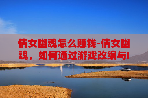 倩女幽魂怎么赚钱-倩女幽魂，如何通过游戏改编与IP授权实现盈利