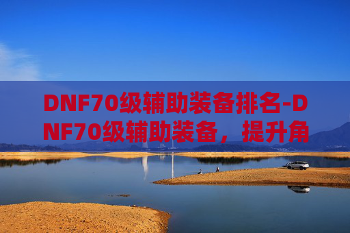DNF70级辅助装备排名-DNF70级辅助装备,提升角色实力的关键 DNF70级辅助装备排名-DNF70级辅助装备,提升角色实力的关键