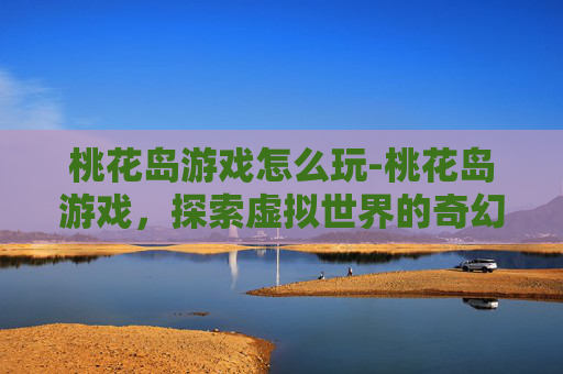 桃花岛游戏怎么玩-桃花岛游戏，探索虚拟世界的奇幻之旅