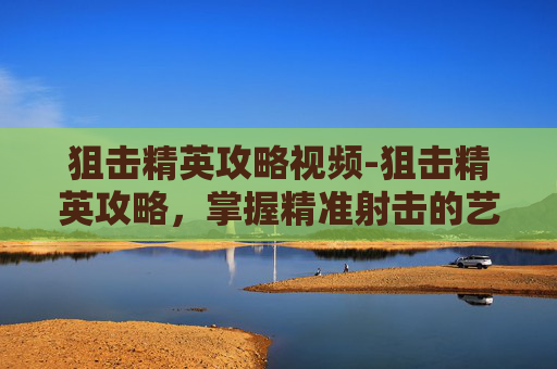 狙击精英攻略视频-狙击精英攻略，掌握精准射击的艺术
