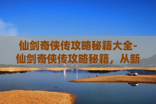 仙剑奇侠传攻略秘籍大全-仙剑奇侠传攻略秘籍，从新手到高手的必学技巧