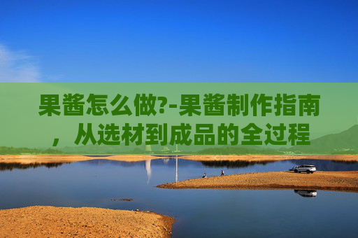 果酱怎么做?-果酱制作指南,从选材到成品的全过程 果酱怎么做?-果酱制作指南,从选材到成品的全过程