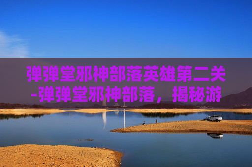 弹弹堂邪神部落英雄第二关-弹弹堂邪神部落,揭秘游戏中隐藏的神秘力量 弹弹堂邪神部落英雄第二关-弹弹堂邪神部落,揭秘游戏中隐藏的神秘力量
