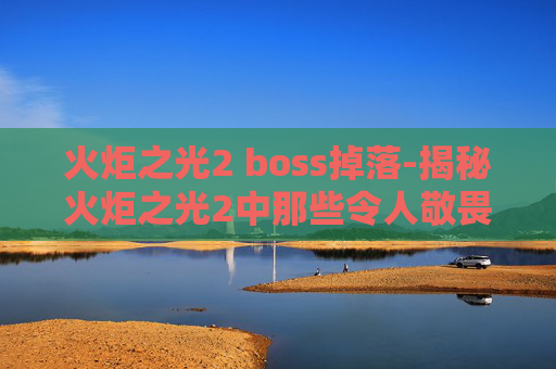 火炬之光2 boss掉落-揭秘火炬之光2中那些令人敬畏的Boss战斗