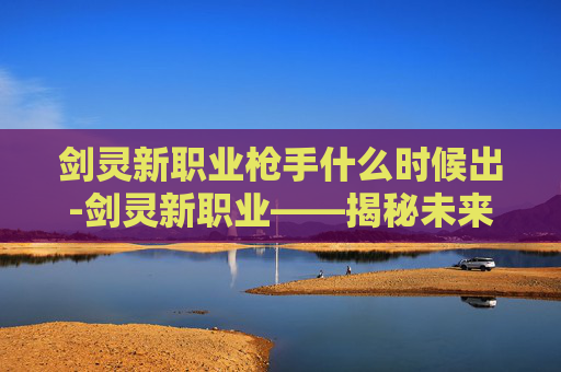 剑灵新职业枪手什么时候出-剑灵新职业——揭秘未来战士的崛起之路 剑灵新职业枪手什么时候出-剑灵新职业——揭秘未来战士的崛起之路