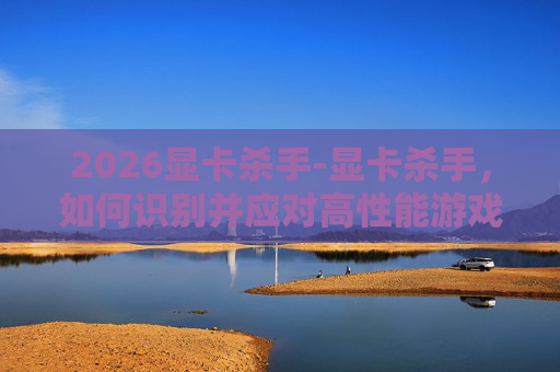 2026显卡杀手-显卡杀手，如何识别并应对高性能游戏显卡的威胁