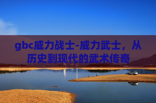 gbc威力战士-威力武士，从历史到现代的武术传奇