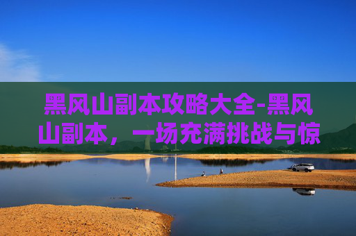 黑风山副本攻略大全-黑风山副本，一场充满挑战与惊喜的冒险之旅