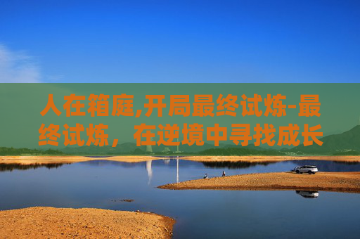 人在箱庭,开局最终试炼-最终试炼,在逆境中寻找成长的力量 人在箱庭,开局最终试炼-最终试炼,在逆境中寻找成长的力量