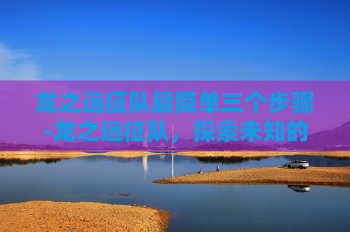 龙之远征队最简单三个步骤-龙之远征队,探索未知的奇幻之旅 龙之远征队最简单三个步骤-龙之远征队,探索未知的奇幻之旅