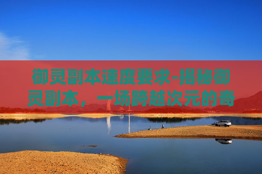 御灵副本速度要求-揭秘御灵副本,一场跨越次元的奇幻冒险
