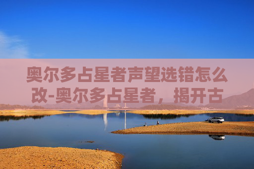 奥尔多占星者声望选错怎么改-奥尔多占星者,揭开古老预言与现代命运的神秘面纱 奥尔多占星者声望选错怎么改-奥尔多占星者,揭开古老预言与现代命运的神秘面纱