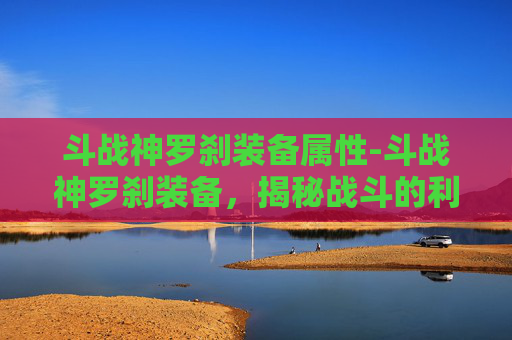 斗战神罗刹装备属性-斗战神罗刹装备，揭秘战斗的利刃