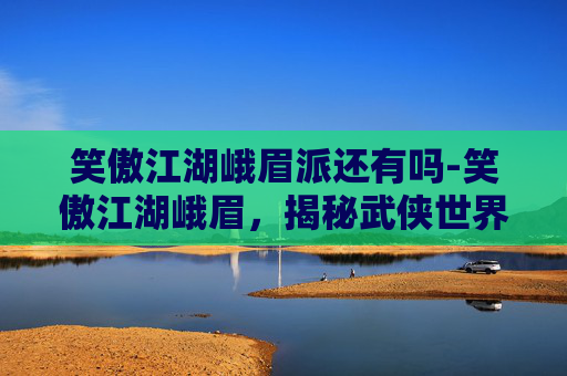 笑傲江湖峨眉派还有吗-笑傲江湖峨眉,揭秘武侠世界中的神秘门派 笑傲江湖峨眉派还有吗-笑傲江湖峨眉,揭秘武侠世界中的神秘门派