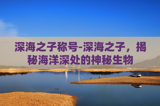 深海之子称号-深海之子,揭秘海洋深处的神秘生物 深海之子称号-深海之子,揭秘海洋深处的神秘生物